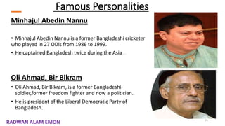 Famous Personalities
Minhajul Abedin Nannu
• Minhajul Abedin Nannu is a former Bangladeshi cricketer
who played in 27 ODIs from 1986 to 1999.
• He captained Bangladesh twice during the Asia
Oli Ahmad, Bir Bikram
• Oli Ahmad, Bir Bikram, is a former Bangladeshi
soldier,former freedom fighter and now a politician.
• He is president of the Liberal Democratic Party of
Bangladesh.
25
RADWAN ALAM EMON
 