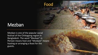 Mezban
Mezban is one of the popular social
festival of the Chittagong region in
Bangladesh. The word "Mezban" in
Persian means host and "Mezbani" means
hosting or arranging a feast for the
guests.
Food
26
 
