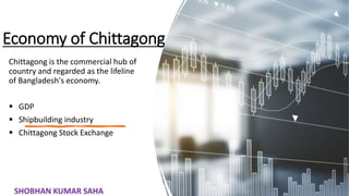 Economy of Chittagong
Chittagong is the commercial hub of
country and regarded as the lifeline
of Bangladesh's economy.
 GDP
 Shipbuilding industry
 Chittagong Stock Exchange
28
SHOBHAN KUMAR SAHA
 