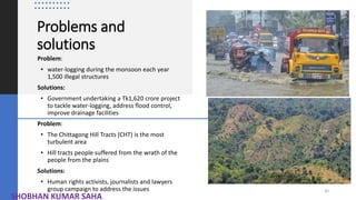 Problems and
solutions
Problem:
• water-logging during the monsoon each year
1,500 illegal structures
Solutions:
• Government undertaking a Tk1,620 crore project
to tackle water-logging, address flood control,
improve drainage facilities
Problem:
• The Chittagong Hill Tracts (CHT) is the most
turbulent area
• Hill tracts people suffered from the wrath of the
people from the plains
Solutions:
• Human rights activists, journalists and lawyers
group campaign to address the issues 30
SHOBHAN KUMAR SAHA
 