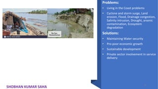 Problems:
• Living in the Coast problems
• Cyclone and storm surge, Land
erosion, Flood, Drainage congestion,
Salinity intrusion, Drought, arsenic
contamination, Ecosystem
degradation
Solutions:
• Maintaining Water security
• Pro-poor economic growth
• Sustainable development
• Private sector involvement in service
delivery
32
SHOBHAN KUMAR SAHA
 
