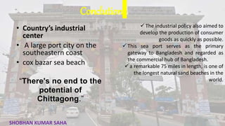 Conclution
• Country’s industrial
center
• A large port city on the
southeastern coast
• cox bazar sea beach
“There’s no end to the
potential of
Chittagong.”
 The industrial policy also aimed to
develop the production of consumer
goods as quickly as possible.
 This sea port serves as the primary
gateway to Bangladesh and regarded as
the commercial hub of Bangladesh.
 a remarkable 75 miles in length, is one of
the longest natural sand beaches in the
world.
33
SHOBHAN KUMAR SAHA
 