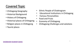 Covered Topic
• Chittagong Geography
• Historical Background
• History of Chittagong
• Historical places of Chittagong
• Religion places in Chittagong
• Tourist places
34
• Ethnic People of Chattrogram
• Educational Institutions in Chittagong
• Famous Personalities
• Food and Friuts
• Economy of Chittagong
• Chittagiong Challenges and solutions
SHOBHAN KUMAR SAHA
 