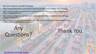 • https://en.wikipedia.org/wiki/Chittagong
• https://www.dhakatribune.com/opinion/editorial/2019/07/24/a-solution-for-chittagong
• https://www.hurights.or.jp/archives/focus/section2/1997/03/crisis-in-the-chittagong-hill-
tracts---bangladesh.html
• https://www.crisisgroup.org/asia/south-asia/bangladesh/303-sustainable-policy-rohingya-
refugees-bangladesh
• http://warpo.portal.gov.bd/sites/default/files/files/warpo.portal.gov.bd/page/aa04373f_0ca
3_49a5_b77e_5108186638dc/living2.pdf
Any
Questions?
Thank You.
35
SHOBHAN KUMAR SAHA
 