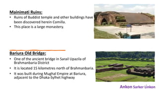 Bariura Old Bridge:
• One of the ancient bridge in Sarail Upazila of
Brahmanbaria District
• It is located 15 kilometres north of Brahmanbaria.
• It was built during Mughal Empire at Bariura,
adjacent to the Dhaka-Sylhet highway
7
Mainimati Ruins:
• Ruins of Buddist temple and other buildings have
been discovered herein Comilla.
• This place is a large monastery.
Ankon Sarker Linkon
 