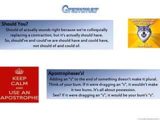 Should You?
Should of actually sounds right because we’re colloquially
replacing a contraction, but it’s actually should have.
So, should’ve and could’ve are should have and could have,
not should of and could of.
Apostropheses’s!
Adding an “s” to the end of something doesn’t make it plural.
Think of your bum. If it were dragging an “s”, it wouldn’t make
it two bums. It’s all about possession.
See? If it were dragging an “s”, it would be your bum’s “s”.
 