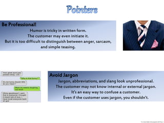 Be Professional!
Humor is tricky in written form.
The customer may even initiate it.
But it is too difficult to distinguish between anger, sarcasm,
and simple teasing.
Avoid Jargon
Jargon, abbreviations, and slang look unprofessional.
The customer may not know internal or external jargon.
It’s an easy way to confuse a customer.
Even if the customer uses jargon, you shouldn’t.
 