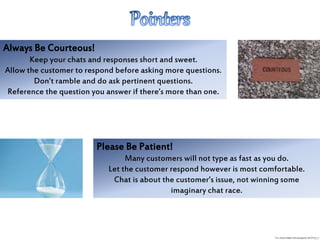 Always Be Courteous!
Keep your chats and responses short and sweet.
Allow the customer to respond before asking more questions.
Don’t ramble and do ask pertinent questions.
Reference the question you answer if there’s more than one.
Please Be Patient!
Many customers will not type as fast as you do.
Let the customer respond however is most comfortable.
Chat is about the customer’s issue, not winning some
imaginary chat race.
 