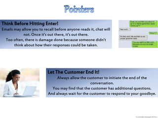 Think Before Hitting Enter!
Emails may allow you to recall before anyone reads it, chat will
not. Once it’s out there, it’s out there.
Too often, there is damage done because someone didn’t
think about how their responses could be taken.
Let The Customer End It!
Always allow the customer to initiate the end of the
conversation.
You may find that the customer has additional questions.
And always wait for the customer to respond to your goodbye.
 