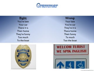 Right:
You’re late
Your car
There it is
Their home
They’re funny
Too much
To the boat
Wrong:
Your late
You’re car
They’re it is
There home
Their funny
To much
Too the boat
 