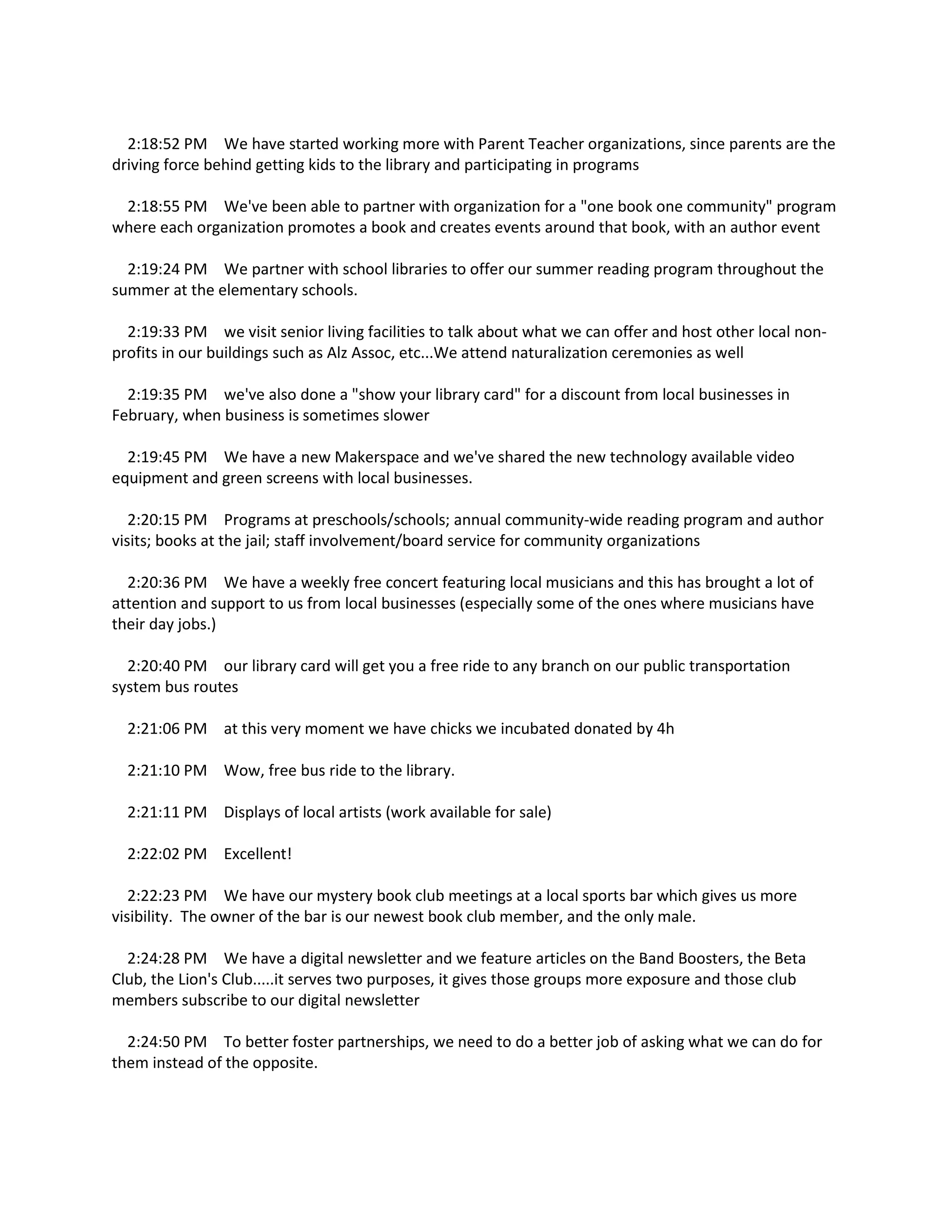 2:18:52 PM We have started working more with Parent Teacher organizations, since parents are the
driving force behind getting kids to the library and participating in programs
2:18:55 PM We've been able to partner with organization for a "one book one community" program
where each organization promotes a book and creates events around that book, with an author event
2:19:24 PM We partner with school libraries to offer our summer reading program throughout the
summer at the elementary schools.
2:19:33 PM we visit senior living facilities to talk about what we can offer and host other local non-
profits in our buildings such as Alz Assoc, etc...We attend naturalization ceremonies as well
2:19:35 PM we've also done a "show your library card" for a discount from local businesses in
February, when business is sometimes slower
2:19:45 PM We have a new Makerspace and we've shared the new technology available video
equipment and green screens with local businesses.
2:20:15 PM Programs at preschools/schools; annual community-wide reading program and author
visits; books at the jail; staff involvement/board service for community organizations
2:20:36 PM We have a weekly free concert featuring local musicians and this has brought a lot of
attention and support to us from local businesses (especially some of the ones where musicians have
their day jobs.)
2:20:40 PM our library card will get you a free ride to any branch on our public transportation
system bus routes
2:21:06 PM at this very moment we have chicks we incubated donated by 4h
2:21:10 PM Wow, free bus ride to the library.
2:21:11 PM Displays of local artists (work available for sale)
2:22:02 PM Excellent!
2:22:23 PM We have our mystery book club meetings at a local sports bar which gives us more
visibility. The owner of the bar is our newest book club member, and the only male.
2:24:28 PM We have a digital newsletter and we feature articles on the Band Boosters, the Beta
Club, the Lion's Club.....it serves two purposes, it gives those groups more exposure and those club
members subscribe to our digital newsletter
2:24:50 PM To better foster partnerships, we need to do a better job of asking what we can do for
them instead of the opposite.
 