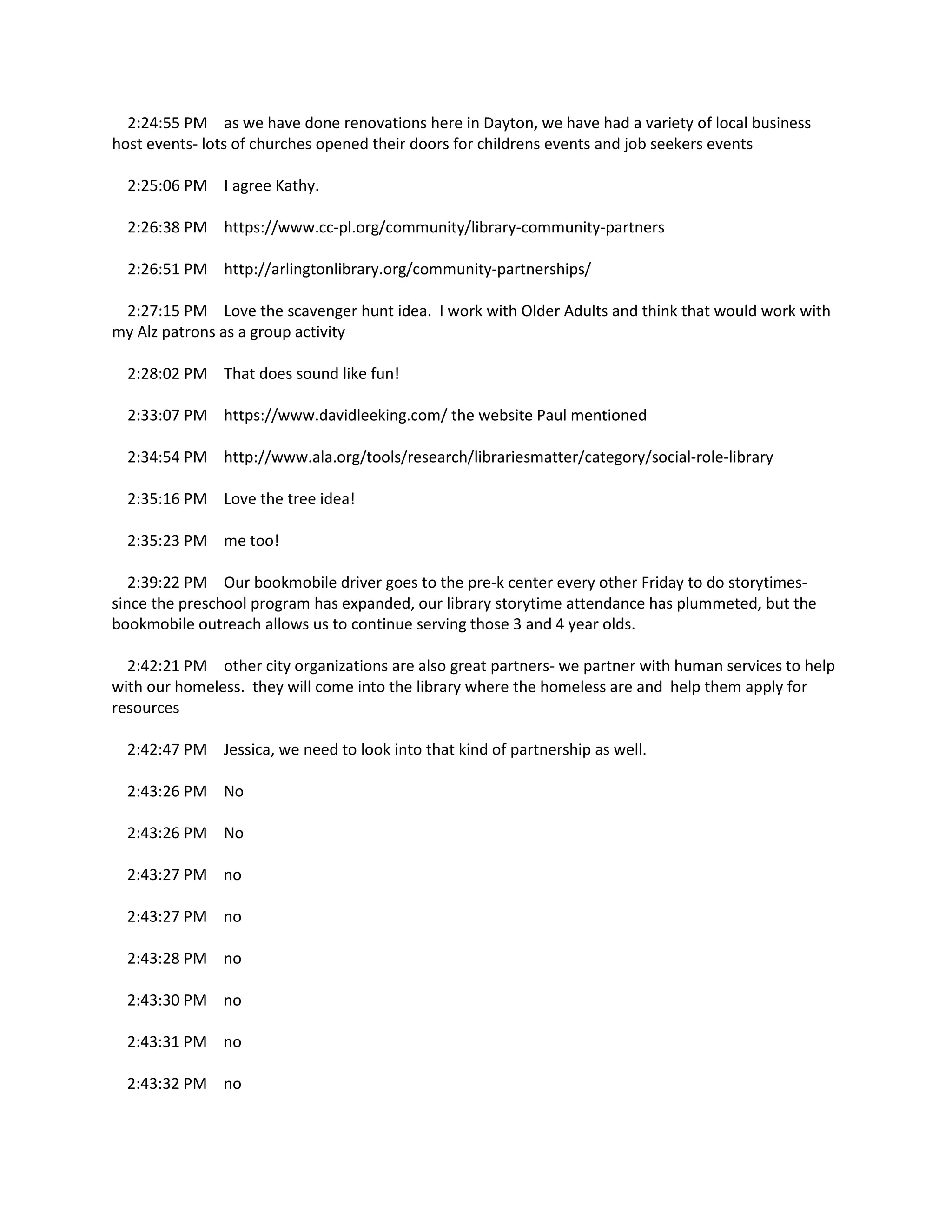 2:24:55 PM as we have done renovations here in Dayton, we have had a variety of local business
host events- lots of churches opened their doors for childrens events and job seekers events
2:25:06 PM I agree Kathy.
2:26:38 PM https://www.cc-pl.org/community/library-community-partners
2:26:51 PM http://arlingtonlibrary.org/community-partnerships/
2:27:15 PM Love the scavenger hunt idea. I work with Older Adults and think that would work with
my Alz patrons as a group activity
2:28:02 PM That does sound like fun!
2:33:07 PM https://www.davidleeking.com/ the website Paul mentioned
2:34:54 PM http://www.ala.org/tools/research/librariesmatter/category/social-role-library
2:35:16 PM Love the tree idea!
2:35:23 PM me too!
2:39:22 PM Our bookmobile driver goes to the pre-k center every other Friday to do storytimes-
since the preschool program has expanded, our library storytime attendance has plummeted, but the
bookmobile outreach allows us to continue serving those 3 and 4 year olds.
2:42:21 PM other city organizations are also great partners- we partner with human services to help
with our homeless. they will come into the library where the homeless are and help them apply for
resources
2:42:47 PM Jessica, we need to look into that kind of partnership as well.
2:43:26 PM No
2:43:26 PM No
2:43:27 PM no
2:43:27 PM no
2:43:28 PM no
2:43:30 PM no
2:43:31 PM no
2:43:32 PM no
 