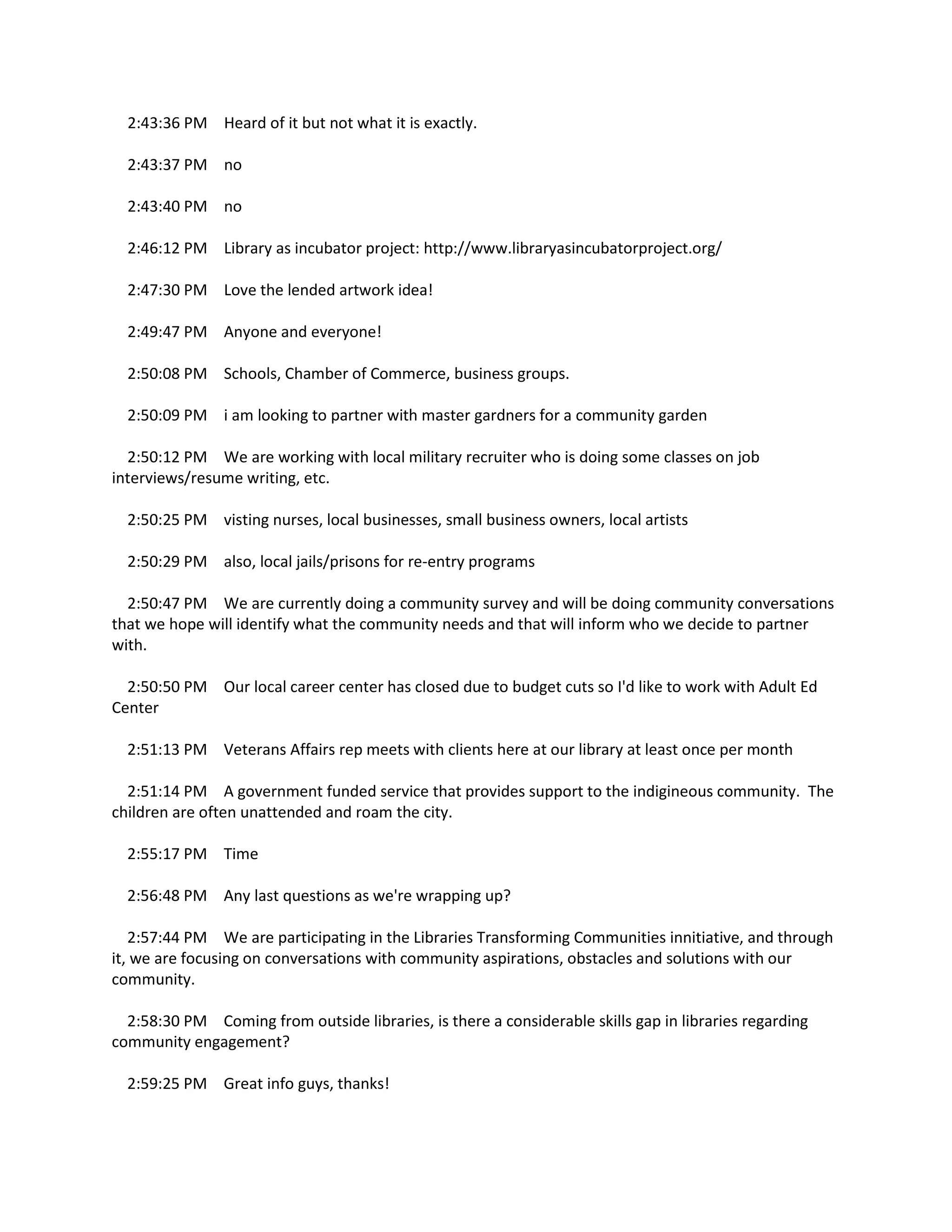 2:43:36 PM Heard of it but not what it is exactly.
2:43:37 PM no
2:43:40 PM no
2:46:12 PM Library as incubator project: http://www.libraryasincubatorproject.org/
2:47:30 PM Love the lended artwork idea!
2:49:47 PM Anyone and everyone!
2:50:08 PM Schools, Chamber of Commerce, business groups.
2:50:09 PM i am looking to partner with master gardners for a community garden
2:50:12 PM We are working with local military recruiter who is doing some classes on job
interviews/resume writing, etc.
2:50:25 PM visting nurses, local businesses, small business owners, local artists
2:50:29 PM also, local jails/prisons for re-entry programs
2:50:47 PM We are currently doing a community survey and will be doing community conversations
that we hope will identify what the community needs and that will inform who we decide to partner
with.
2:50:50 PM Our local career center has closed due to budget cuts so I'd like to work with Adult Ed
Center
2:51:13 PM Veterans Affairs rep meets with clients here at our library at least once per month
2:51:14 PM A government funded service that provides support to the indigineous community. The
children are often unattended and roam the city.
2:55:17 PM Time
2:56:48 PM Any last questions as we're wrapping up?
2:57:44 PM We are participating in the Libraries Transforming Communities innitiative, and through
it, we are focusing on conversations with community aspirations, obstacles and solutions with our
community.
2:58:30 PM Coming from outside libraries, is there a considerable skills gap in libraries regarding
community engagement?
2:59:25 PM Great info guys, thanks!
 