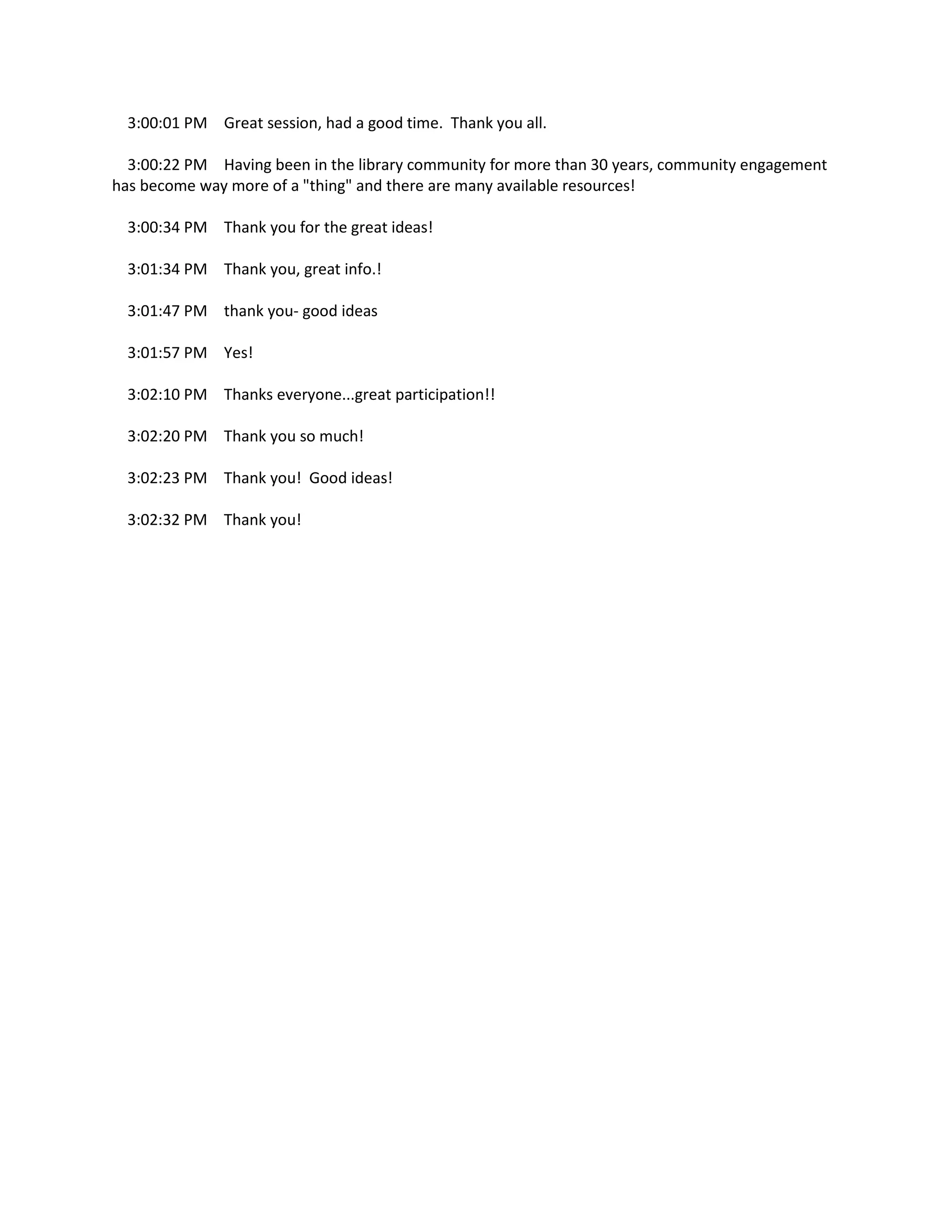 3:00:01 PM Great session, had a good time. Thank you all.
3:00:22 PM Having been in the library community for more than 30 years, community engagement
has become way more of a "thing" and there are many available resources!
3:00:34 PM Thank you for the great ideas!
3:01:34 PM Thank you, great info.!
3:01:47 PM thank you- good ideas
3:01:57 PM Yes!
3:02:10 PM Thanks everyone...great participation!!
3:02:20 PM Thank you so much!
3:02:23 PM Thank you! Good ideas!
3:02:32 PM Thank you!
 