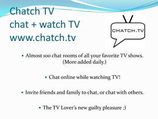 Chatch TVchat + watch TVwww.chatch.tv Almost 100 chat rooms of all your favorite TV shows. (More added daily.) Chat online while watching TV! Invite friends and family to chat, or chat with others. The TV Lover’s new guilty pleasure ;)   