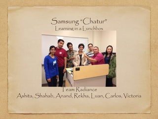 Samsung “Chatur” 
Learning in a Lunchbox 
Team Radiance 
Ashita, Shahab, Anand, Rekha, Luan, Carlos, Victoria 
 