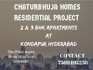 CHATURBHUJA HOMES
RESIDENTIAL PROJECT 
2 & 3 BHK Apartments
at
KONDAPUR HYDERABAD
CONTACT 
7569495236
The Price starts
from 58.23 lacs
onwards.
 