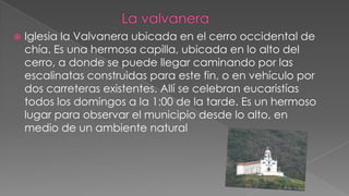 
Iglesia la Valvanera ubicada en el cerro occidental de
chía. Es una hermosa capilla, ubicada en lo alto del
cerro, a donde se puede llegar caminando por las
escalinatas construidas para este fin, o en vehículo por
dos carreteras existentes. Allí se celebran eucaristías
todos los domingos a la 1:00 de la tarde. Es un hermoso
lugar para observar el municipio desde lo alto, en
medio de un ambiente natural