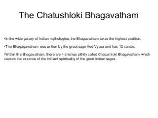 The Chatushloki Bhagavatham 
In the wide galaxy of Indian mythologies, the Bhagavatham takes the highest position. 
The Bhagagavatham was written by the great sage Ved Vyasa and has 12 cantos. 
. 
Within the Bhagavatham, there are 4 shlokas pithily called Chatushloki Bhagavatham which 
capture the essence of the brilliant spirituality of the great Indian sages. 
 
