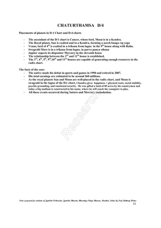 CHATURTHAMSA D/4
Notes prepared for students of Jyotisha Visharada, Jyotisha Bharati, Bharatiya Vidya Bhavan, Mumbai, India, by Prof. Anthony Writer
11
Placements of planets in D-1 Chart and D-4 charts
- The ascendant of the D/1 chart is Cancer, whose lord, Moon is in a Kendra.
- The Royal planet, Sun is exalted and in a Kendra, forming a neech banga raj yoga
- Venus, lord of 4th
is exalted in a trikona from lagna in the 9th
house along with Rahu.
- Swagrahi Mars is in a trikona from lagna. in purva punya sthana
- Jupiter aspects its dispositor Mercury in the eleventh house
- The relationship between the 3rd
and 11th
house is established.
- The 3rd
, 4th
, 5th
, 9th
,10th
and 11th
houses are capable of generating enough resources in the
radix chart.
The facts of the case:
- The native made his debut in sports and games in 1990 and retired in 2007.
- His total earnings are estimated to be around $60 millions.
- As the royal planets Sun and Moon are well-placed in the radix chart, and Moon is
swagrahi in the lagna of the D/r chart, Chandra gives happiness = physical roots, social stability,
psychic grounding, and emotional security. He was gifted a land of 85 acres by his countrymen and
today a big stadium is constructed in his name, where he will coach the youngster to play.
- All these events occurred during Saturn and Mercury mahadashas.
 