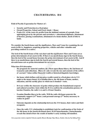 CHATURTHAMSA D/4
Notes prepared for students of Jyotisha Visharada, Jyotisha Bharati, Bharatiya Vidya Bhavan, Mumbai, India, by Prof. Anthony Writer
2
Field of Psychic Expectation for Matters of :
• Security and Protection in a fixed place
• Owned Properties, School and Fixed Abode = House
• Fruits (11) of the roots (4), profits from the habitual customs of a people, from
upbringing given by the parents and caretakers = educational diplomas, obtainment
of licenses, passing examinations, obtainment of a home-shelter, deeds of title to
lands.
We consider the fourth house and the significators, Mars and Venus for examining the net
assets in life i.e. happiness, acquiring properties, vehicles and other valuables and
providing comforts to a native.
The lord of the fourth house of the rasi chart and the significators Mars and Venus act as
prime determinants of net assets in life. If there is no mooltrikona sign in the fourth house,
then the lord of the second house becomes the prime determinant of net assets in life. And if
there is no mooltrikona sign in both the fourth and second houses, then the lord of the
eleventh house acts as prime determinant for net assets.
What does D/4 determine:
- the prognosis for material comfort; the effects upon dhana bhava, the 2nd house of
treasuries and collections. Bhava-II only reveals the size and contents of the coffers
of accrued Values (either financial wealth or historical-linguistic knowledge).
- the house which defines and energizes wealth rooted to a fixed place sits in 3/11
angle to the money-house: it is Bandhu bhava, the 4th house of home, mother,
education, and the earthly place to which one is bonded = roots.
- D-4 can verifies the character of graha which produce the foundational corporal
and cultural securities: look within the D-4 to confirm the actualization potency of
karaka Chandra, the radix L-4, and L-4 from Chandra.
- Examine Bandhu bhava in the radix. Will the radix 4th house generate the
community support (11th
house ) and personal courage (3rd
house) necessary to
realize its goals?
- Outcome depends on the relationship between the 3/11 houses, their rulers and their
occupants.
- Once the radix 3/11 relationship is established, look for confirmation of the fruits of
the 4th house in the fourth divisional chart: D-4/Chaturthamsha. Chaturthamsha
reveals fine detail of how the results of mother's early training will manifest.
 