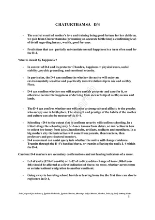 CHATURTHAMSA D/4
Notes prepared for students of Jyotisha Visharada, Jyotisha Bharati, Bharatiya Vidya Bhavan, Mumbai, India, by Prof. Anthony Writer
3
- The central result of mother's love and training being good fortune for her children,
we gain from Chaturthamsha (presuming an accurate birth time) a confirming level
of detail regarding luxury, wealth, good fortunes.
- Predictions that can partially substantiate overall happiness is a term often used for
the D-4.
What is meant by happiness ?
- In context of D-4 and its protector Chandra, happiness = physical roots, social
stability, psychic grounding, and emotional security.
- In particular, the D-4 can confirm the whether the native will enjoy an
environmentally sensitive and psychically rooted relationship to one and earthly
Place.
- D-4 can confirm whether one will acquire earthly property and care for it, or
otherwise receive the happiness of deriving from stewardship of earth; oceans and
lands.
- The D-4 can confirm whether one will enjoy a strong cultural affinity to the peoples
who occupy one in birth place. The strength and prestige of the habits of the mother
and culture can also be measured via D-4.
- Schooling - D-4 to the extent that it confirms security will confirm schooling. In a
tribal village the schooling may be dance lessons from elders, or instruction in how
to collect bee-honey from caves, handicrafts, artifacts, socifacts and mentifacts. In a
big modern city the instruction will come from parents, then teachers, then
professors and post-doctoral mentors.
- D-4 assessment can assist query into whether the native will change residence.
Transits through the D-4’s bandhu bhava, or transits affecting the radix L-4 within
the D-4.
Caution: D-4 markers are secondary confirmations and not leading indicators of a move.
- L-3 of radix (12th-from-4th) or L-12 of radix (sudden change of home, 8th-from-
4th) should be affected as a first indication of bhava- to move, whether across town
or as international emigration to another continent.
- Going away to boarding school, hostels or leaving home for the first time can also be
registered in D-4.
 