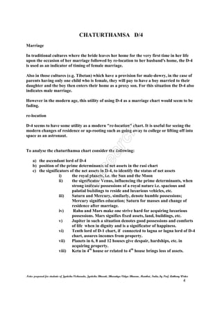 CHATURTHAMSA D/4
Notes prepared for students of Jyotisha Visharada, Jyotisha Bharati, Bharatiya Vidya Bhavan, Mumbai, India, by Prof. Anthony Writer
4
Marriage
In traditional cultures where the bride leaves her home for the very first time in her life
upon the occasion of her marriage followed by re-location to her husband's home, the D-4
is used as an indicator of timing of female marriage.
Also in those cultures (e.g. Tibetan) which have a provision for male-dowry, in the case of
parents having only one child who is female, they will pay to have a boy married to their
daughter and the boy then enters their home as a proxy son. For this situation the D-4 also
indicates male marriage.
However in the modern age, this utility of using D-4 as a marriage chart would seem to be
fading.
re-location
D-4 seems to have some utility as a modern "re-location" chart. It is useful for seeing the
modern changes of residence or up-rooting such as going away to college or lifting off into
space as an astronaut.
To analyse the chaturthamsa chart consider the following:
a) the ascendant lord of D-4
b) position of the prime determinants of net assets in the rasi chart
c) the significators of the net assets in D-4, to identify the status of net assets
i) the royal planets, i.e. the Sun and the Moon
ii) the significator Venus, influencing the prime determinants, when
strong indicate possessions of a royal nature i.e. spacious and
palatial buildings to reside and luxurious vehicles, etc.
iii) Saturn and Mercury, similarly, denote humble possessions;
Mercury signifies education; Saturn for masses and change of
residence after marriage.
iv) Rahu and Mars make one strive hard for acquiring luxurious
possessions. Mars signifies fixed assets, land, buildings, etc.
v) Jupiter in such a situation denotes good possessions and comforts
of life when in dignity and is a significator of happiness.
vi) Tenth lord of D-1 chart, if connected to lagna or lagna lord of D-4
chart, assures incomes from property.
vii) Planets in 6, 8 and 12 houses give despair, hardships, etc. in
acquiring property.
viii) Ketu in 4th
house or related to 4th
house brings loss of assets.
 
