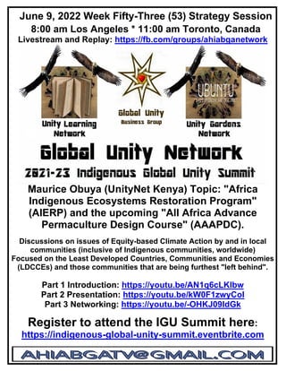 June 9, 2022 Week Fifty-Three (53) Strategy Session
8:00 am Los Angeles * 11:00 am Toronto, Canada
Livestream and Replay: https://fb.com/groups/ahiabganetwork
Maurice Obuya (UnityNet Kenya) Topic: "Africa
Indigenous Ecosystems Restoration Program"
(AIERP) and the upcoming "All Africa Advance
Permaculture Design Course" (AAAPDC).
Discussions on issues of Equity-based Climate Action by and in local
communities (inclusive of Indigenous communities, worldwide)
Focused on the Least Developed Countries, Communities and Economies
(LDCCEs) and those communities that are being furthest "left behind".
Part 1 Introduction: https://youtu.be/AN1q6cLKlbw
Part 2 Presentation: https://youtu.be/kW0F1zwyCoI
Part 3 Networking: https://youtu.be/-OHKJ09IdGk
Register to attend the IGU Summit here:
https://indigenous-global-unity-summit.eventbrite.com
 