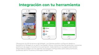 Integración con tu herramienta
Ofrecemos vía API el servicio del Widget. Los clientes podrán conﬁgurar desde su
backofﬁce el Widget en su perﬁl. Se pueden ofrecer versiones básicas gratuitas y versiones
premium de pago o incluirlo en la suscripción. Cada cliente en su página web tendrá
disponible el widget con los agentes que tengan conﬁgurados para cada promoción,
pudiendo deﬁnir horarios y mensajes predeﬁnidos.
 