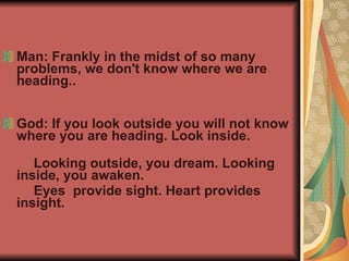 Man: Frankly in the midst of so many problems, we don't know where we are heading.. God: If you look outside you will not know where you are heading. Look inside.  Looking outside, you dream. Looking inside, you awaken.  Eyes  provide sight. Heart provides insight. 