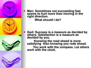 Man: Sometimes not succeeding fast seems to hurt more than moving in the right direction.  What should I do? God: Success is a measure as decided by others. Satisfaction is a measure as decided by you.  Knowing the road ahead is more satisfying  than knowing you rode ahead.  You work with the compass. Let others work with the clock. 