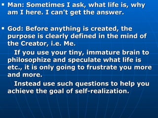 Man: Sometimes I ask, what life is, why am I here. I can't get the answer. God: Before anything is created, the purpose is clearly defined in the mind of the Creator, i.e. Me.  If you use your tiny, immature brain to philosophize and speculate what life is etc., it is only going to frustrate you more and more. Instead use such questions to help you achieve the goal of self-realization.  