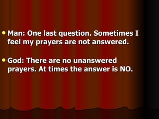 Man: One last question. Sometimes I feel my prayers are not answered. God: There are no unanswered prayers. At times the answer is NO. 
