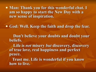 Man: Thank you for this wonderful chat. I am so happy to start the New Day with a new sense of inspiration. God: Well. Keep the faith and drop the fear.  Don't believe your doubts and doubt your beliefs.  Life is  not  misery  but  discovery, discovery of true love, real happiness and perfect peace.  Trust me. Life is wonderful if you know how to live. 