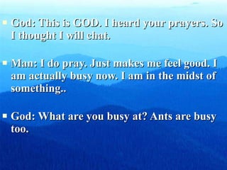 God: This is GOD. I heard your prayers. So I thought I will chat. Man: I do pray. Just makes me feel good. I am actually busy now. I am in the midst of something.. God: What are you busy at? Ants are busy too. 