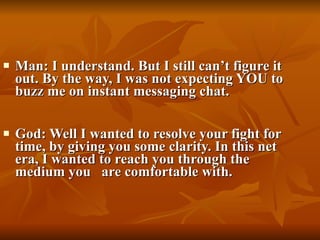 Man: I understand. But I still can’t figure it out. By the way, I was not expecting YOU to buzz me on instant messaging chat. God: Well I wanted to resolve your fight for time, by giving you some clarity. In this net era, I wanted to reach you through the medium you   are comfortable with. 