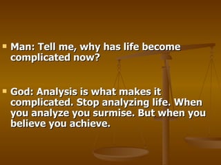 Man: Tell me, why has life become complicated now? God: Analysis is what makes it complicated.   Stop analyzing life. When you analyze you surmise. But when you believe you achieve.  