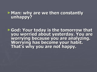 Man: why are we then constantly unhappy? God: Your today is the tomorrow that you worried about yesterday. You are worrying because you are analyzing. Worrying has become your habit. That's why you are not happy. 