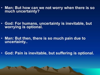 Man: But how can we not worry when there is so much uncertainty? God: For humans, uncertainty is inevitable, but worrying is optional. Man: But then, there is so much pain due to uncertainty.. God: Pain is inevitable, but suffering is optional. 