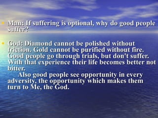 Man: If suffering is optional, why do good people suffer? God: Diamond cannot be polished without friction. Gold cannot be purified without fire. Good people go through trials, but don't suffer. With that experience their life becomes better not bitter.   Also good people see opportunity in every adversity, the opportunity which makes them turn to Me, the God.  