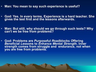 Man: You mean to say such experience is useful? God: Yes. In every terms, Experience is a hard teacher. She gives the test first and the lessons afterwards. Man: But still, why should we go through such tests? Why can't we be free from problems? God: Problems are  P urposeful  R oadblocks  O ffering  B eneficial  L essons to  E nhance  M ental  S trength. Inner strength comes from struggle and  endurance, not when you are free from problems. 