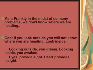Man: Frankly in the midst of so many
problems, we don't know where we are
heading..


God: If you look outside you will not know
where you are heading. Look inside.

   Looking outside, you dream. Looking
inside, you awaken.
   Eyes provide sight. Heart provides
insight.
 