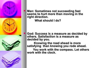    Man: Sometimes not succeeding fast
    seems to hurt more than moving in the
    right direction.
          What should I do?



   God: Success is a measure as decided by
    others. Satisfaction is a measure as
    decided by you.
         Knowing the road ahead is more
    satisfying than knowing you rode ahead.
        You work with the compass. Let others
    work with the clock.
 