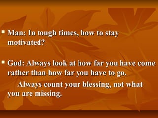    Man: In tough times, how to stay
    motivated?

   God: Always look at how far you have come
    rather than how far you have to go.
       Always count your blessing, not what
    you are missing.
 