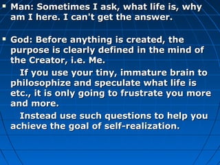    Man: Sometimes I ask, what life is, why
    am I here. I can't get the answer.

   God: Before anything is created, the
    purpose is clearly defined in the mind of
    the Creator, i.e. Me.
      If you use your tiny, immature brain to
    philosophize and speculate what life is
    etc., it is only going to frustrate you more
    and more.
      Instead use such questions to help you
    achieve the goal of self-realization.
 