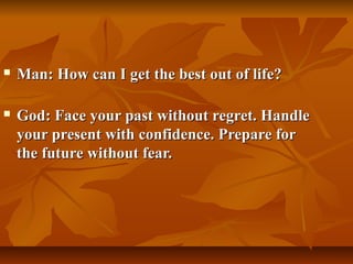    Man: How can I get the best out of life?

   God: Face your past without regret. Handle
    your present with confidence. Prepare for
    the future without fear.
 