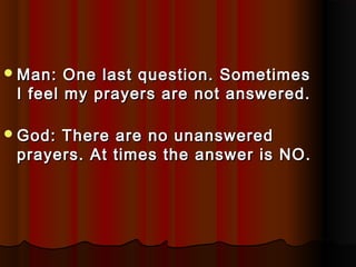  Man:  One last question. Sometimes
 I feel my prayers are not answered.

 God:There are no unanswered
 prayers. At times the answer is NO.
 