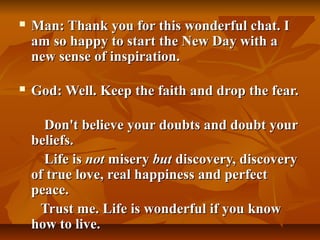    Man: Thank you for this wonderful chat. I
    am so happy to start the New Day with a
    new sense of inspiration.

   God: Well. Keep the faith and drop the fear.

      Don't believe your doubts and doubt your
    beliefs.
      Life is not misery but discovery, discovery
    of true love, real happiness and perfect
    peace.
     Trust me. Life is wonderful if you know
    how to live.
 