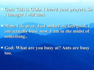    God: This is GOD. I heard your prayers. So
    I thought I will chat.

   Man: I do pray. Just makes me feel good. I
    am actually busy now. I am in the midst of
    something..

   God: What are you busy at? Ants are busy
    too.
 