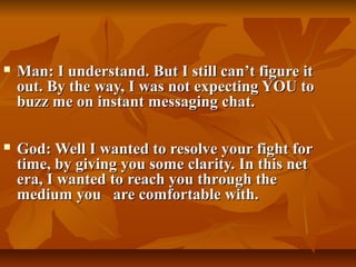    Man: I understand. But I still can’t figure it
    out. By the way, I was not expecting YOU to
    buzz me on instant messaging chat.

   God: Well I wanted to resolve your fight for
    time, by giving you some clarity. In this net
    era, I wanted to reach you through the
    medium you are comfortable with.
 